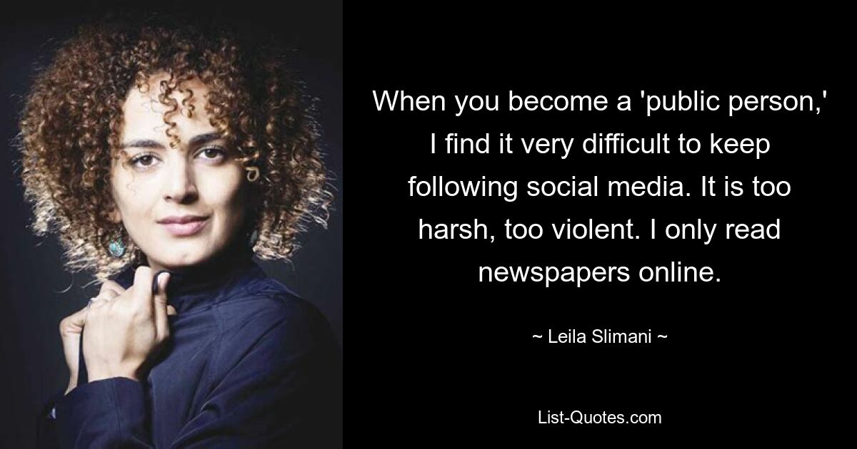 When you become a 'public person,' I find it very difficult to keep following social media. It is too harsh, too violent. I only read newspapers online. — © Leila Slimani