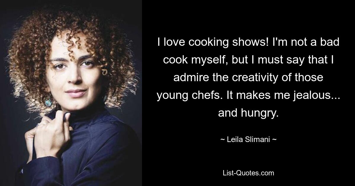 I love cooking shows! I'm not a bad cook myself, but I must say that I admire the creativity of those young chefs. It makes me jealous... and hungry. — © Leila Slimani