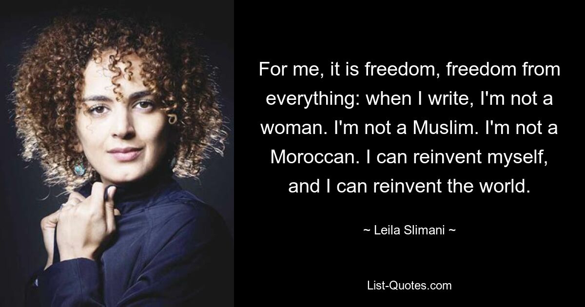 For me, it is freedom, freedom from everything: when I write, I'm not a woman. I'm not a Muslim. I'm not a Moroccan. I can reinvent myself, and I can reinvent the world. — © Leila Slimani