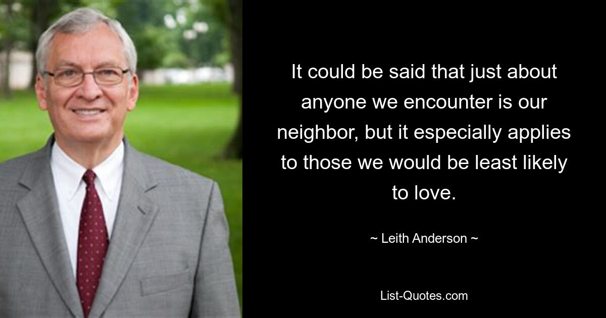 It could be said that just about anyone we encounter is our neighbor, but it especially applies to those we would be least likely to love. — © Leith Anderson