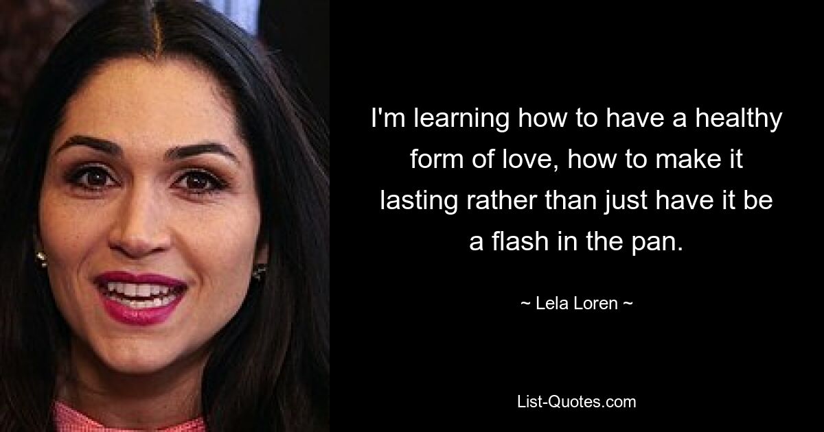 I'm learning how to have a healthy form of love, how to make it lasting rather than just have it be a flash in the pan. — © Lela Loren