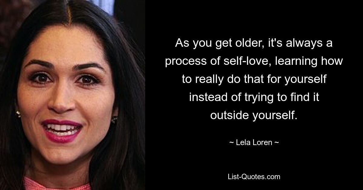 As you get older, it's always a process of self-love, learning how to really do that for yourself instead of trying to find it outside yourself. — © Lela Loren