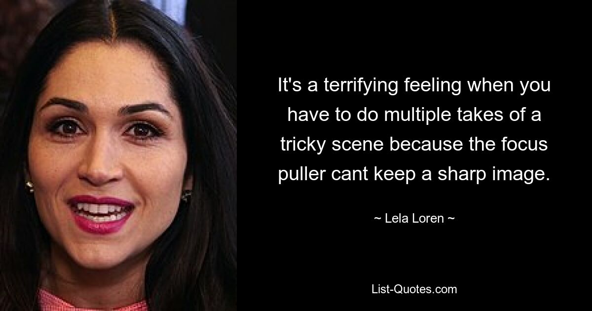 It's a terrifying feeling when you have to do multiple takes of a tricky scene because the focus puller cant keep a sharp image. — © Lela Loren