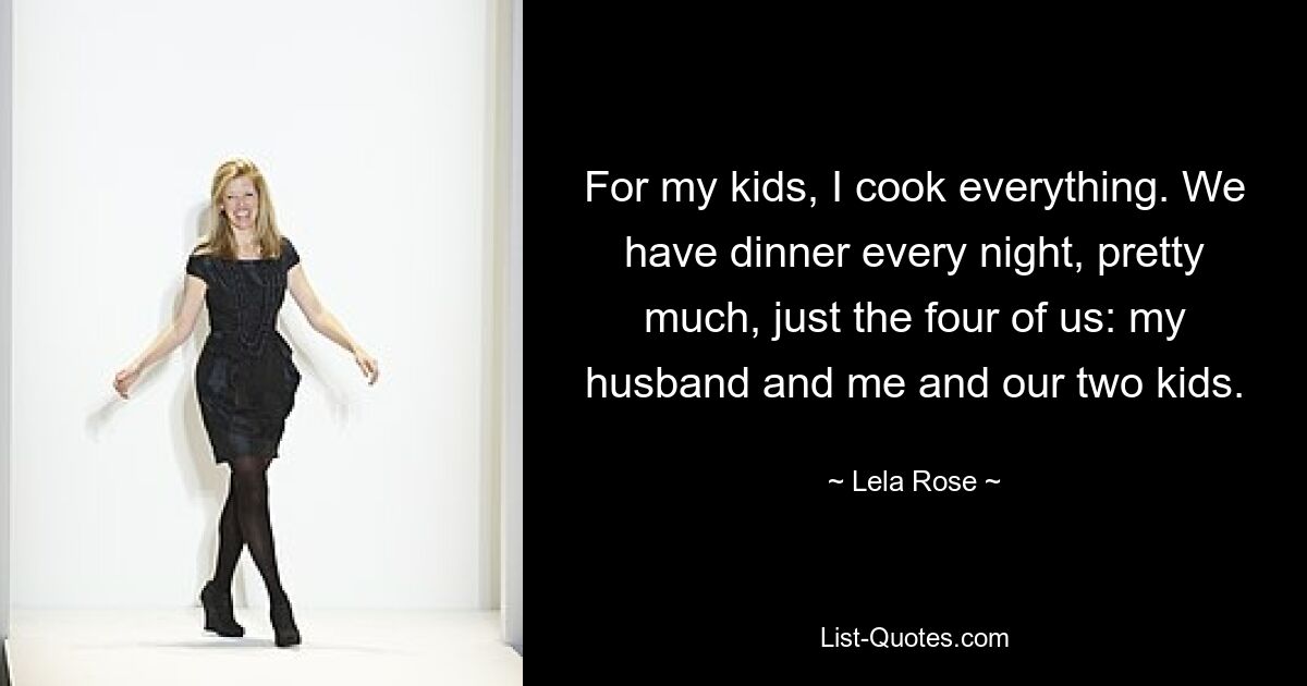 For my kids, I cook everything. We have dinner every night, pretty much, just the four of us: my husband and me and our two kids. — © Lela Rose