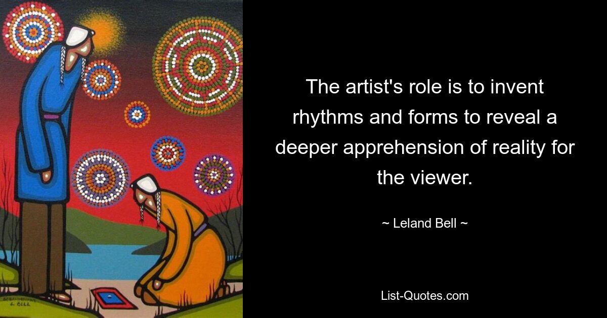 The artist's role is to invent rhythms and forms to reveal a deeper apprehension of reality for the viewer. — © Leland Bell