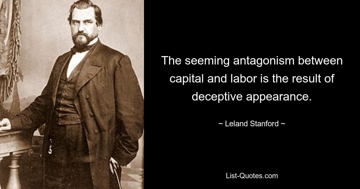 The seeming antagonism between capital and labor is the result of deceptive appearance. — © Leland Stanford