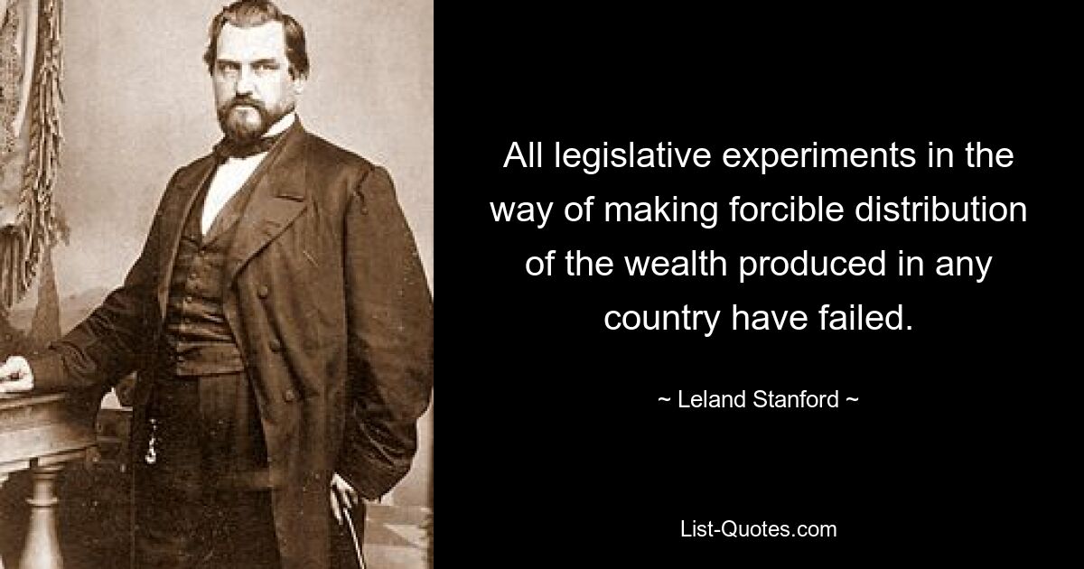 All legislative experiments in the way of making forcible distribution of the wealth produced in any country have failed. — © Leland Stanford