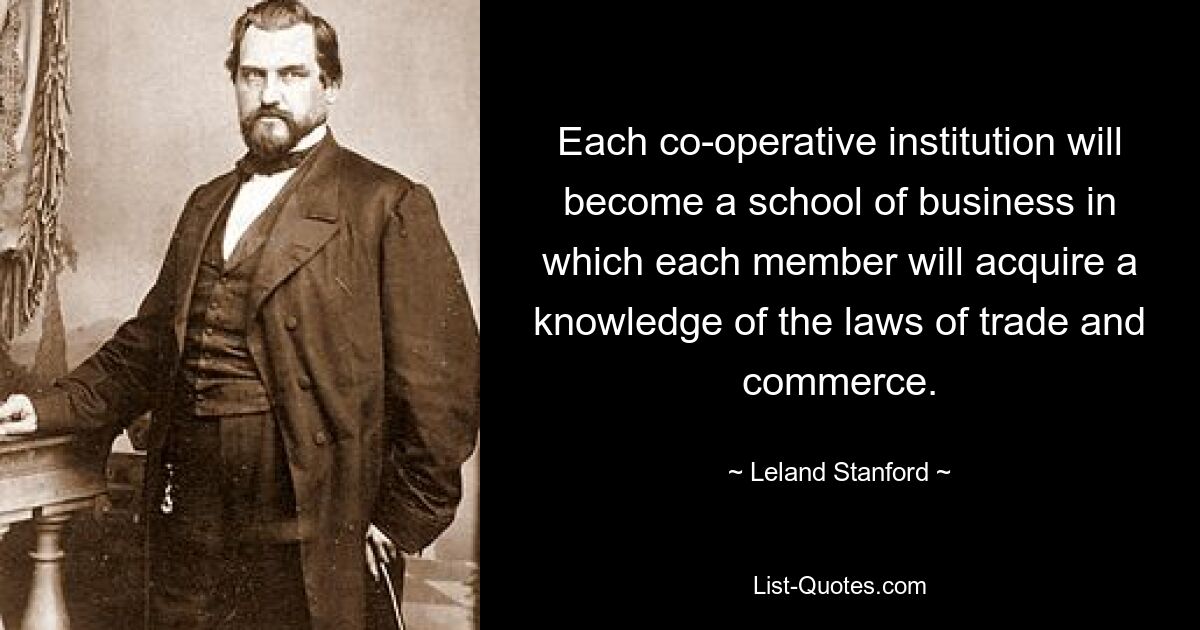 Each co-operative institution will become a school of business in which each member will acquire a knowledge of the laws of trade and commerce. — © Leland Stanford