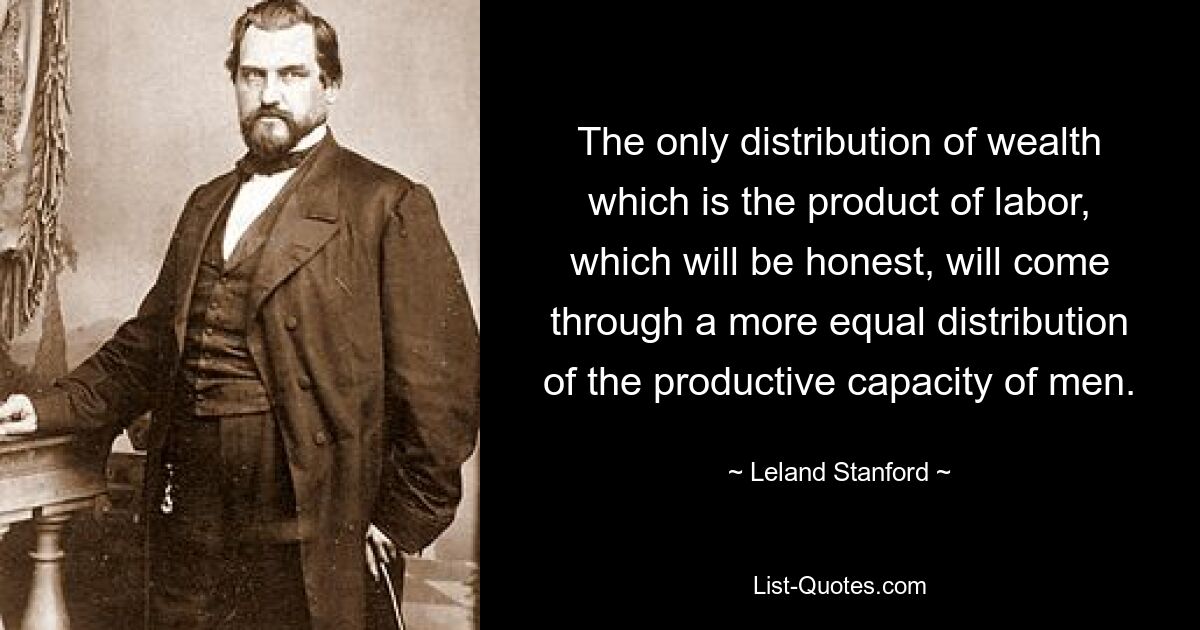 The only distribution of wealth which is the product of labor, which will be honest, will come through a more equal distribution of the productive capacity of men. — © Leland Stanford