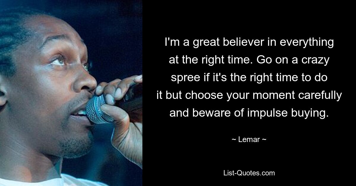 I'm a great believer in everything at the right time. Go on a crazy spree if it's the right time to do it but choose your moment carefully and beware of impulse buying. — © Lemar