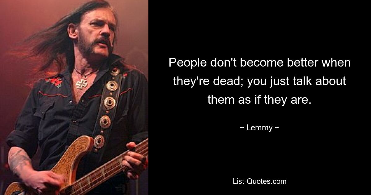 People don't become better when they're dead; you just talk about them as if they are. — © Lemmy