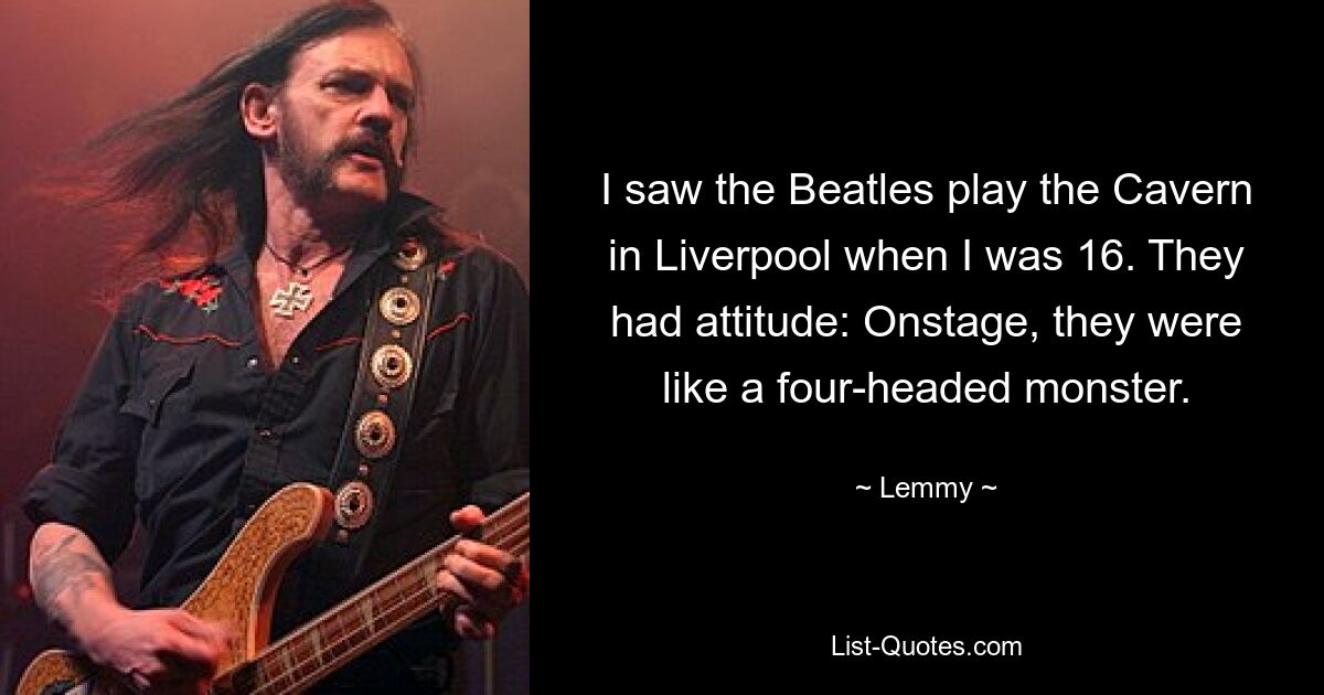 I saw the Beatles play the Cavern in Liverpool when I was 16. They had attitude: Onstage, they were like a four-headed monster. — © Lemmy