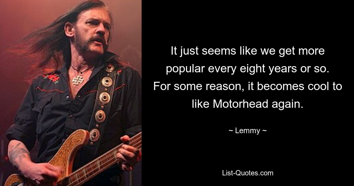 It just seems like we get more popular every eight years or so. For some reason, it becomes cool to like Motorhead again. — © Lemmy