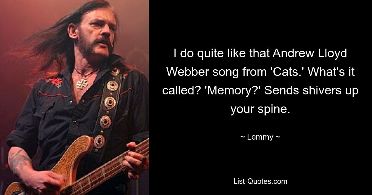 I do quite like that Andrew Lloyd Webber song from 'Cats.' What's it called? 'Memory?' Sends shivers up your spine. — © Lemmy