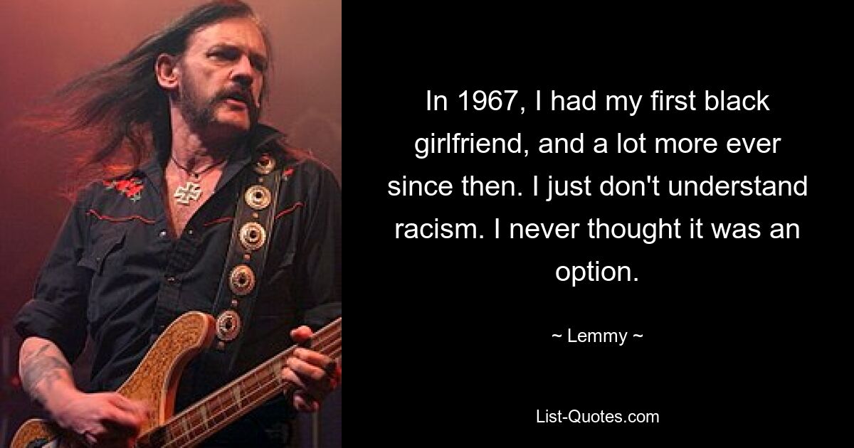 In 1967, I had my first black girlfriend, and a lot more ever since then. I just don't understand racism. I never thought it was an option. — © Lemmy