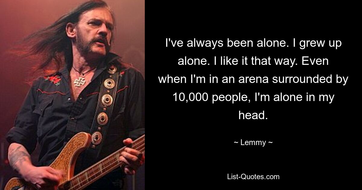 I've always been alone. I grew up alone. I like it that way. Even when I'm in an arena surrounded by 10,000 people, I'm alone in my head. — © Lemmy