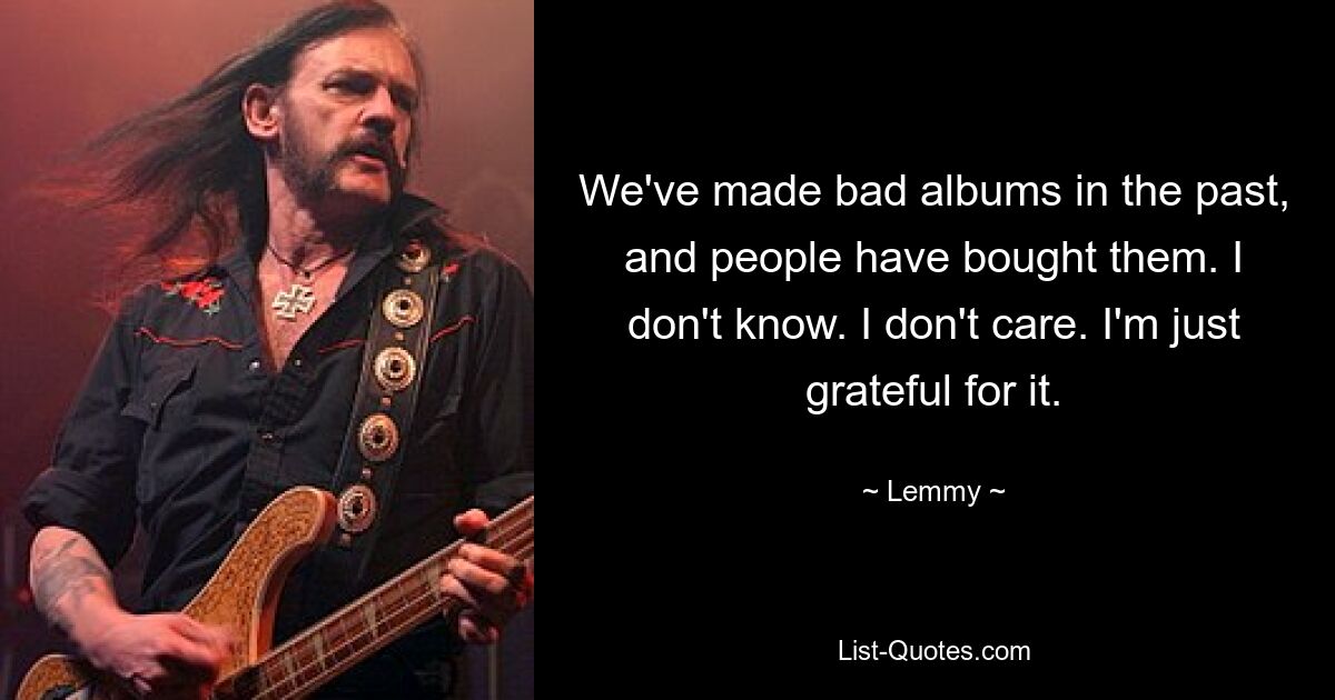 We've made bad albums in the past, and people have bought them. I don't know. I don't care. I'm just grateful for it. — © Lemmy