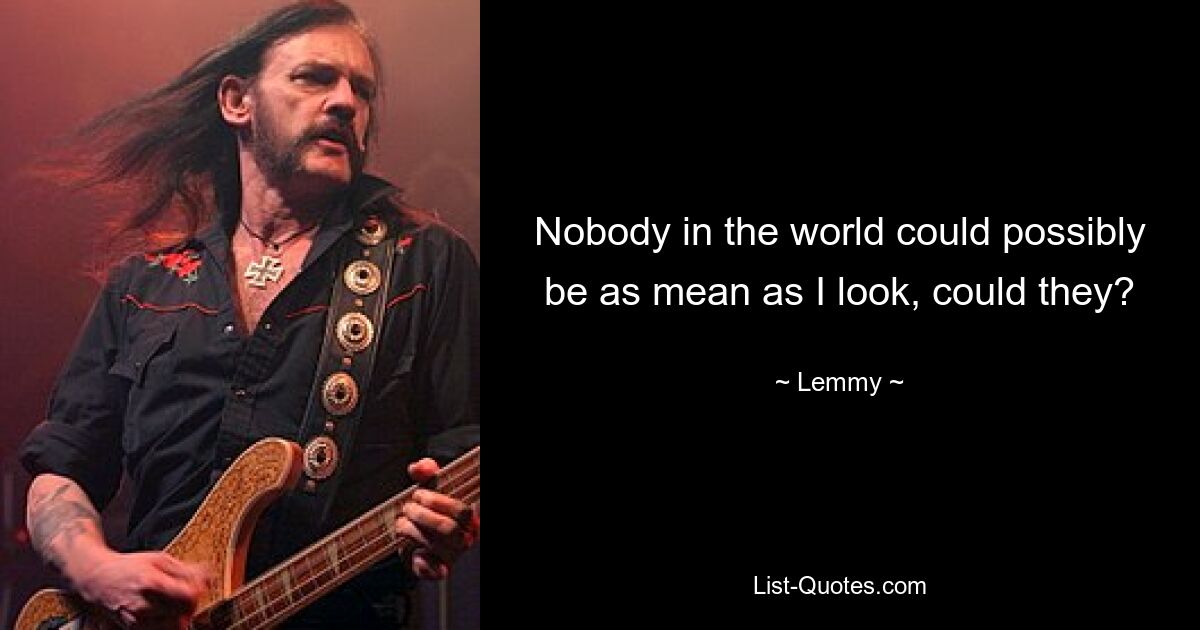 Nobody in the world could possibly be as mean as I look, could they? — © Lemmy