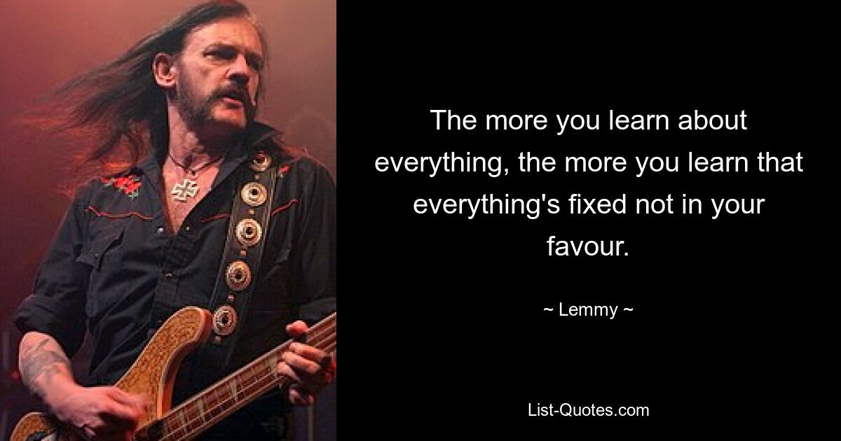 The more you learn about everything, the more you learn that everything's fixed not in your favour. — © Lemmy