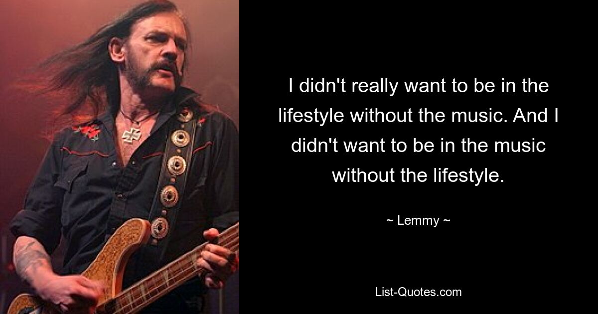 I didn't really want to be in the lifestyle without the music. And I didn't want to be in the music without the lifestyle. — © Lemmy