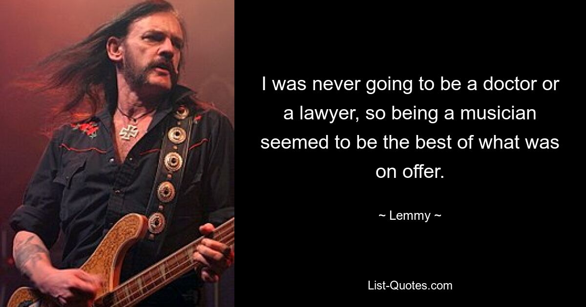 I was never going to be a doctor or a lawyer, so being a musician seemed to be the best of what was on offer. — © Lemmy