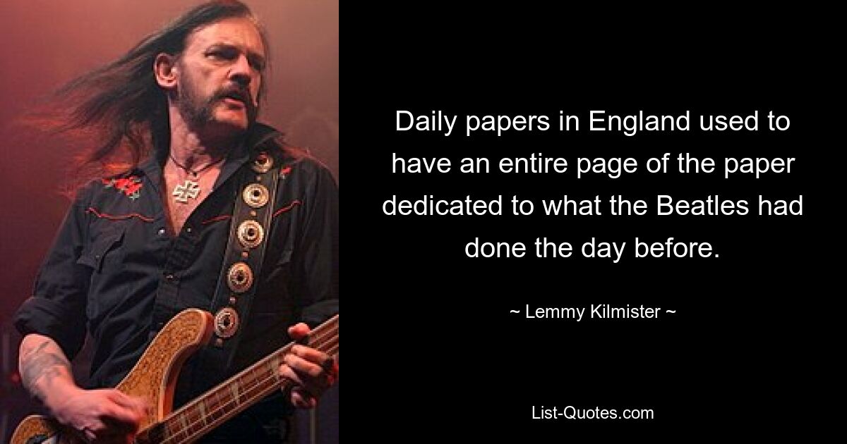 Daily papers in England used to have an entire page of the paper dedicated to what the Beatles had done the day before. — © Lemmy Kilmister