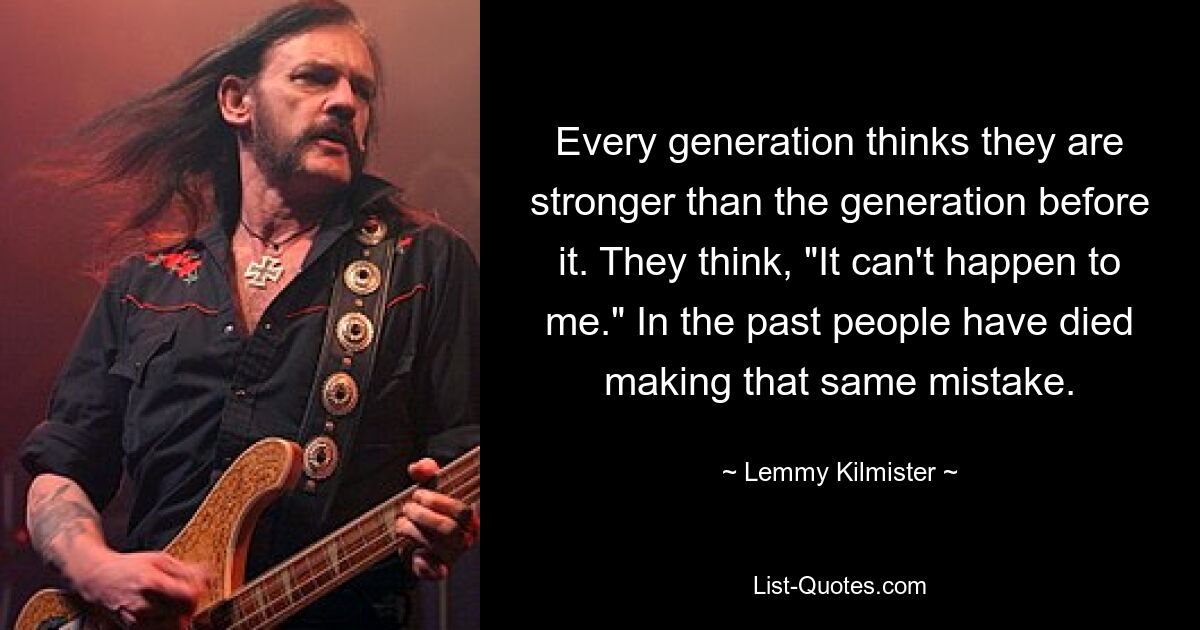 Every generation thinks they are stronger than the generation before it. They think, "It can't happen to me." In the past people have died making that same mistake. — © Lemmy Kilmister