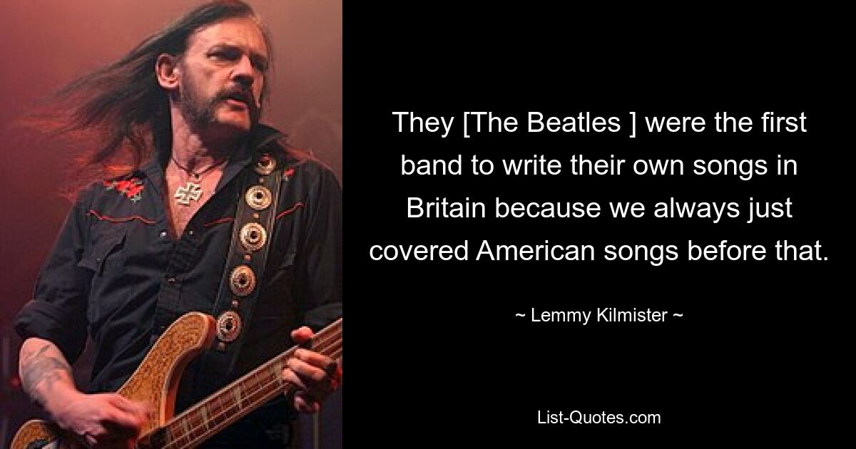 They [The Beatles ] were the first band to write their own songs in Britain because we always just covered American songs before that. — © Lemmy Kilmister