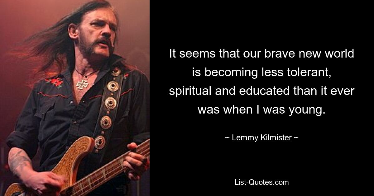 It seems that our brave new world is becoming less tolerant, spiritual and educated than it ever was when I was young. — © Lemmy Kilmister