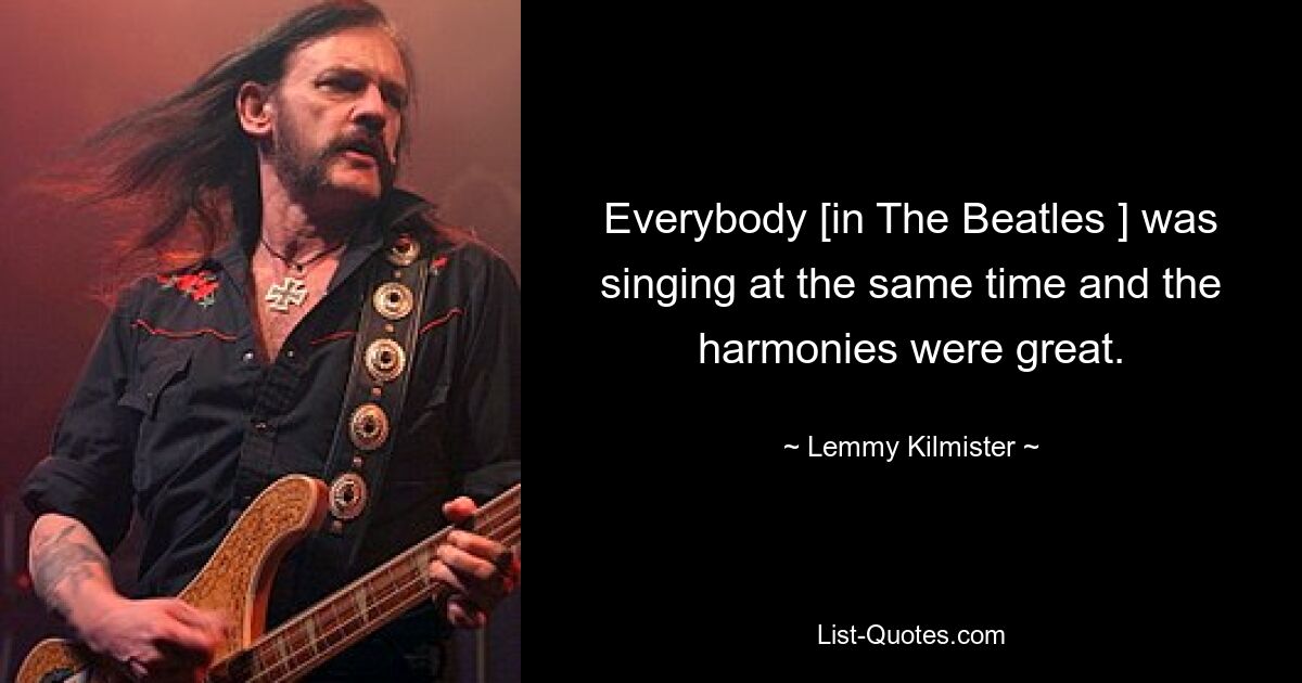 Everybody [in The Beatles ] was singing at the same time and the harmonies were great. — © Lemmy Kilmister