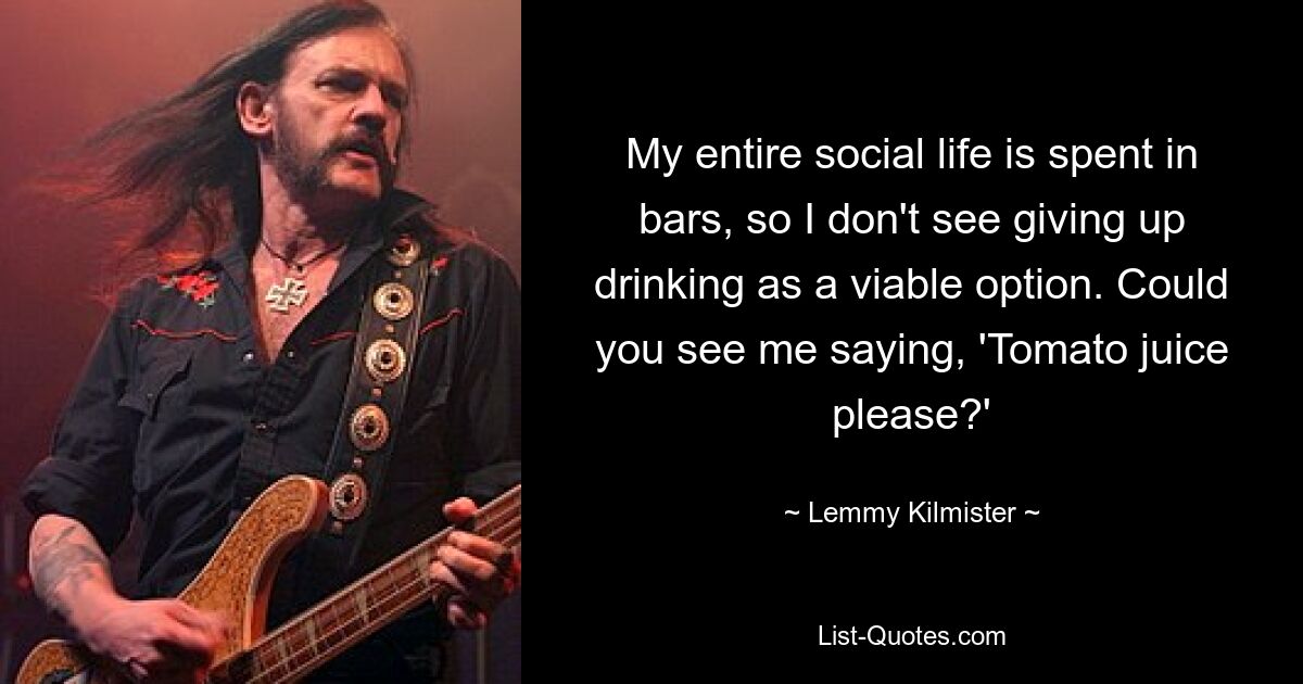 My entire social life is spent in bars, so I don't see giving up drinking as a viable option. Could you see me saying, 'Tomato juice please?' — © Lemmy Kilmister