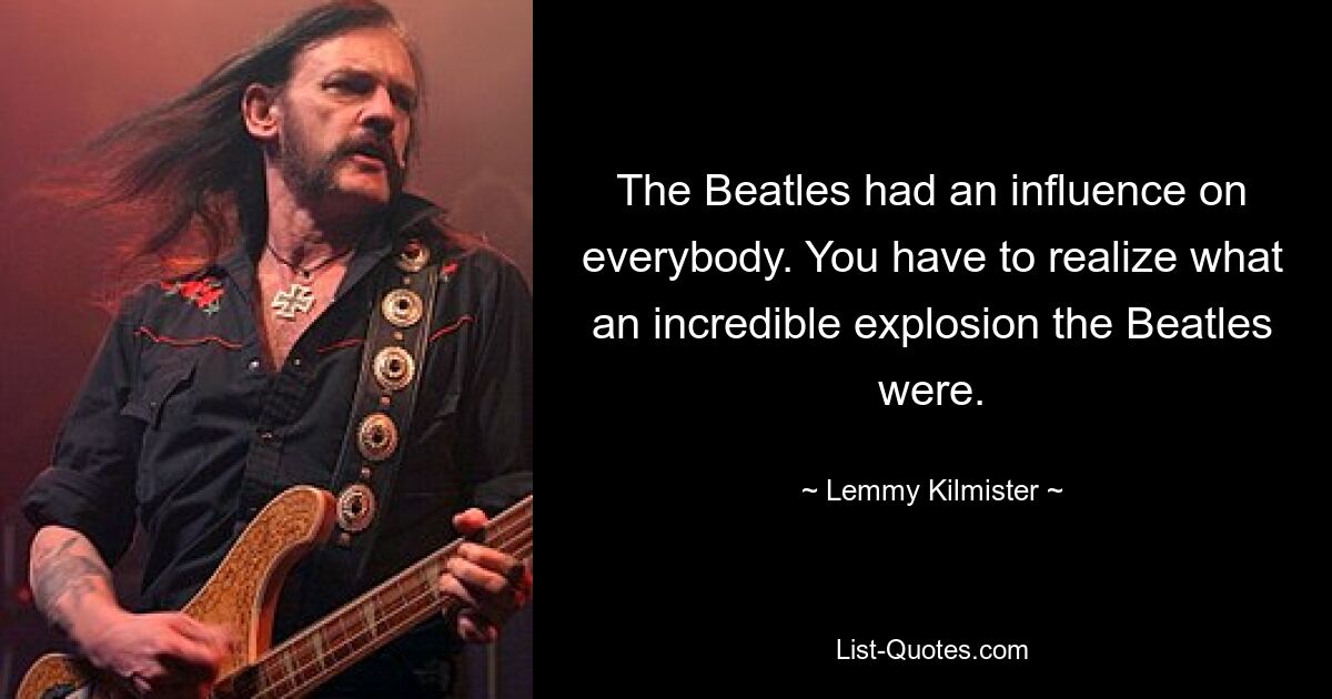 The Beatles had an influence on everybody. You have to realize what an incredible explosion the Beatles were. — © Lemmy Kilmister