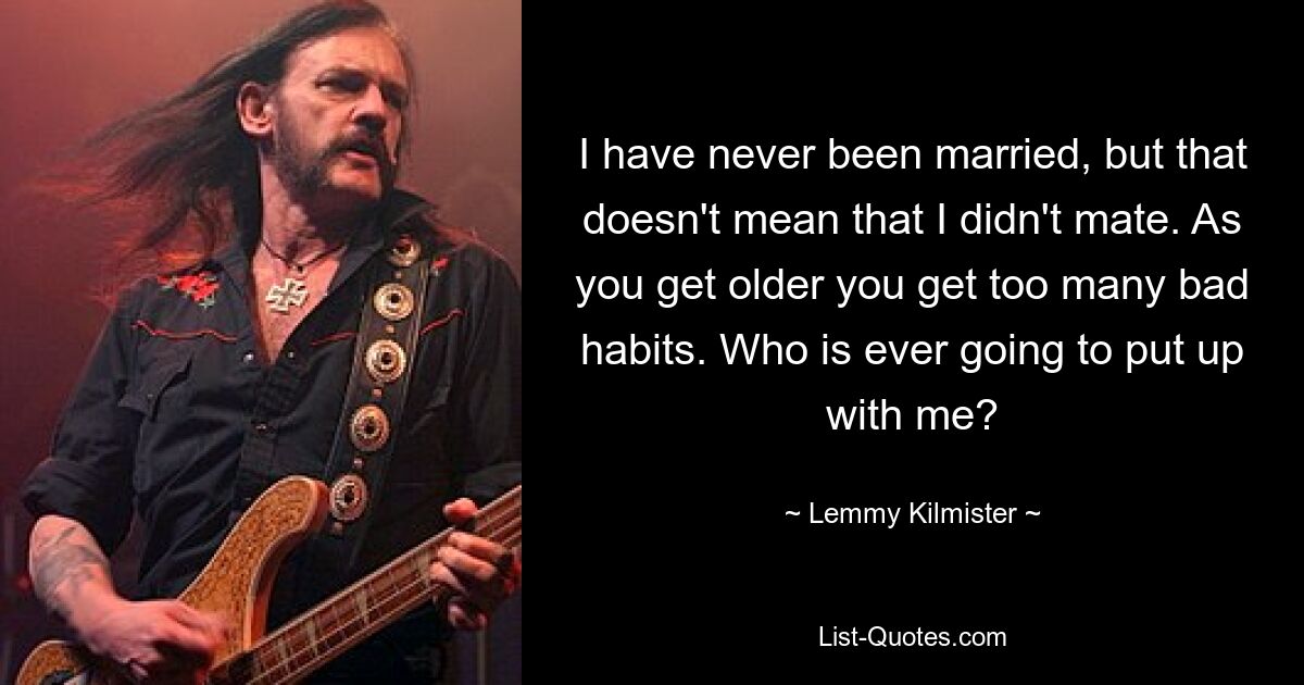 I have never been married, but that doesn't mean that I didn't mate. As you get older you get too many bad habits. Who is ever going to put up with me? — © Lemmy Kilmister