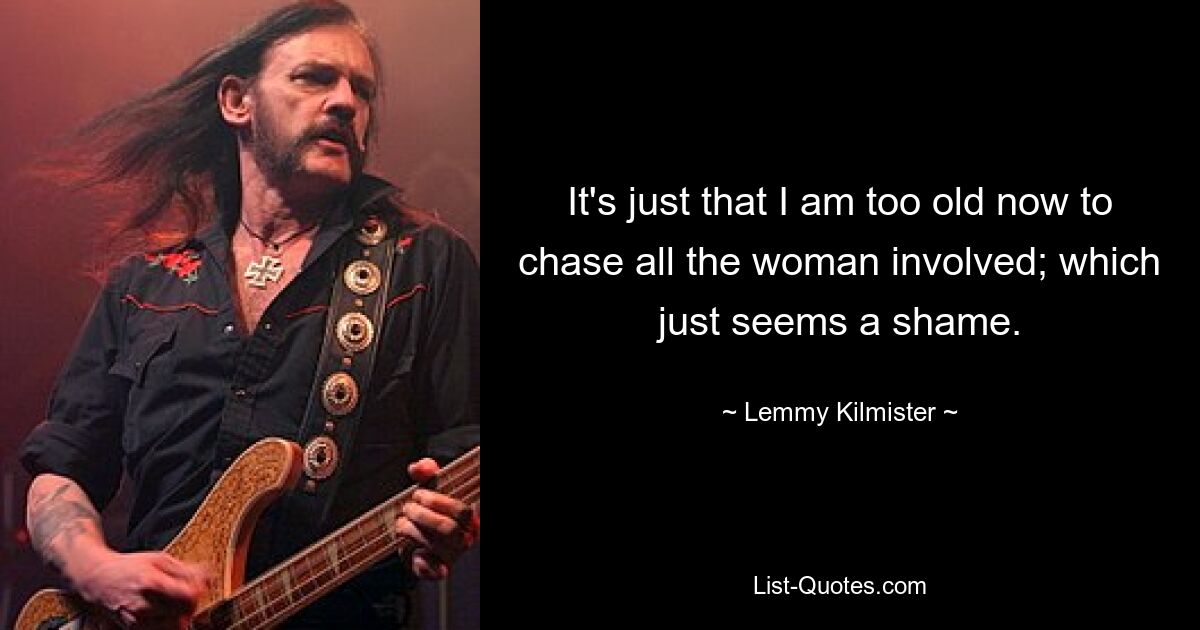 It's just that I am too old now to chase all the woman involved; which just seems a shame. — © Lemmy Kilmister