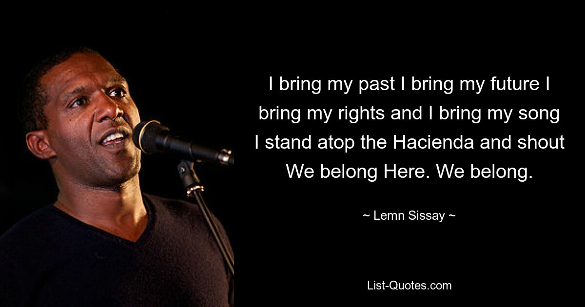 I bring my past I bring my future I bring my rights and I bring my song I stand atop the Hacienda and shout We belong Here. We belong. — © Lemn Sissay