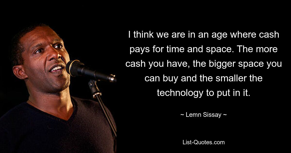 I think we are in an age where cash pays for time and space. The more cash you have, the bigger space you can buy and the smaller the technology to put in it. — © Lemn Sissay