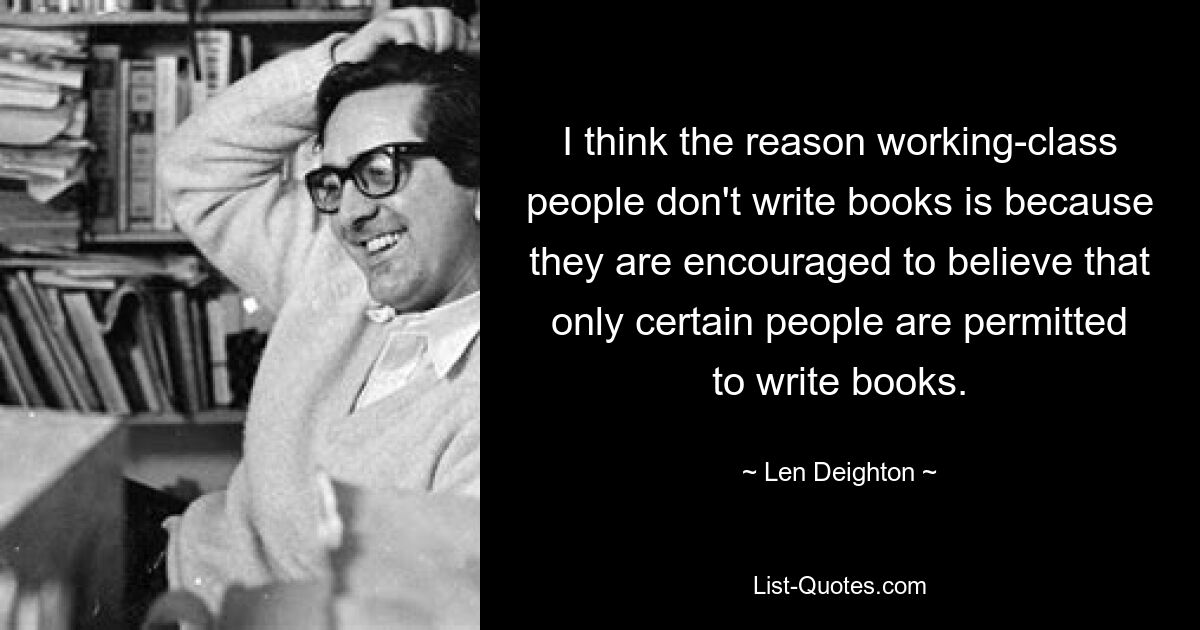 I think the reason working-class people don't write books is because they are encouraged to believe that only certain people are permitted to write books. — © Len Deighton