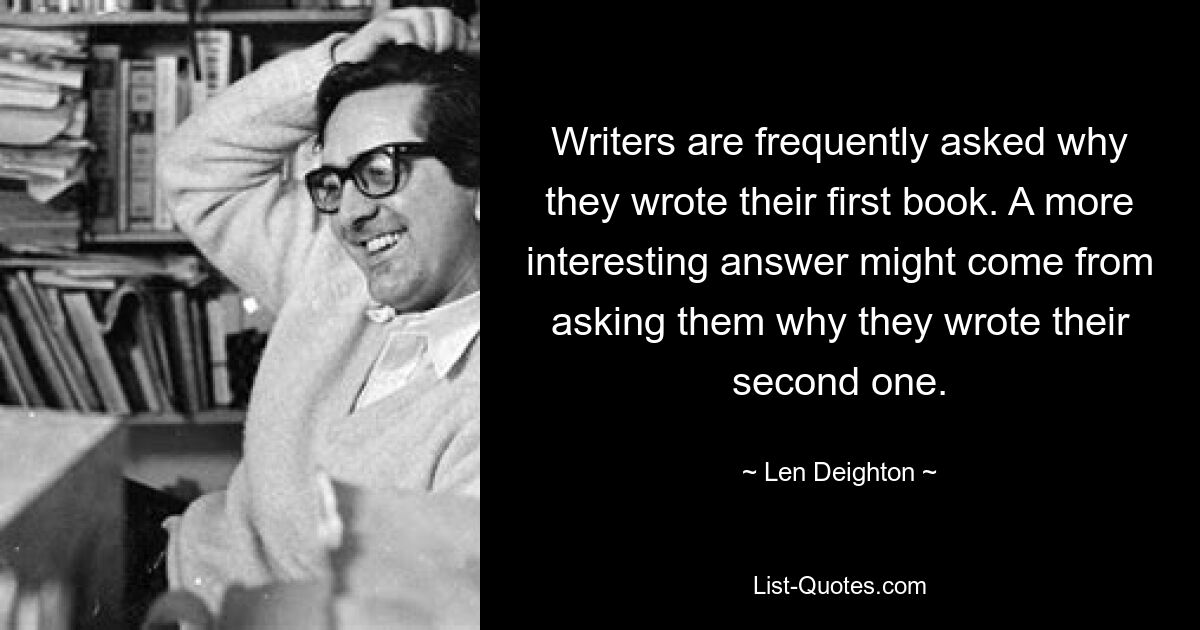 Writers are frequently asked why they wrote their first book. A more interesting answer might come from asking them why they wrote their second one. — © Len Deighton