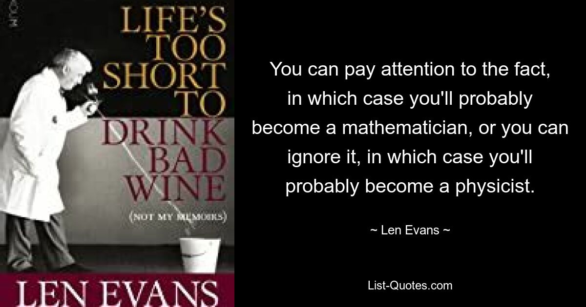 You can pay attention to the fact, in which case you'll probably become a mathematician, or you can ignore it, in which case you'll probably become a physicist. — © Len Evans