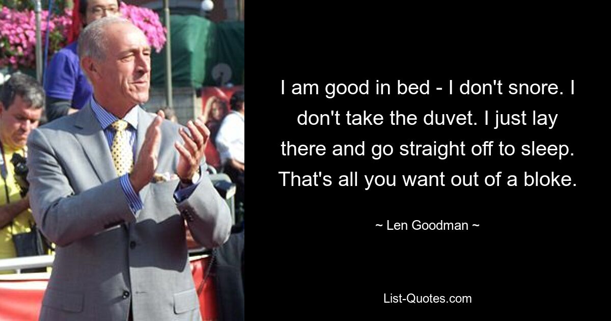 I am good in bed - I don't snore. I don't take the duvet. I just lay there and go straight off to sleep. That's all you want out of a bloke. — © Len Goodman