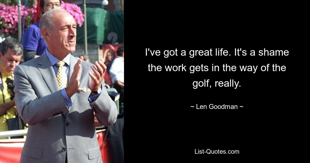 I've got a great life. It's a shame the work gets in the way of the golf, really. — © Len Goodman