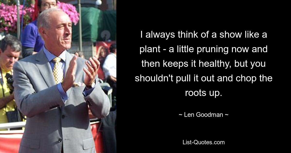 I always think of a show like a plant - a little pruning now and then keeps it healthy, but you shouldn't pull it out and chop the roots up. — © Len Goodman