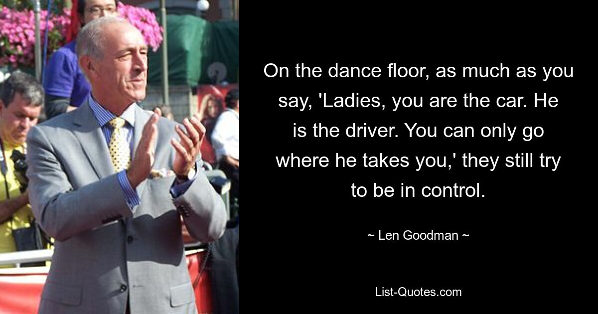 On the dance floor, as much as you say, 'Ladies, you are the car. He is the driver. You can only go where he takes you,' they still try to be in control. — © Len Goodman