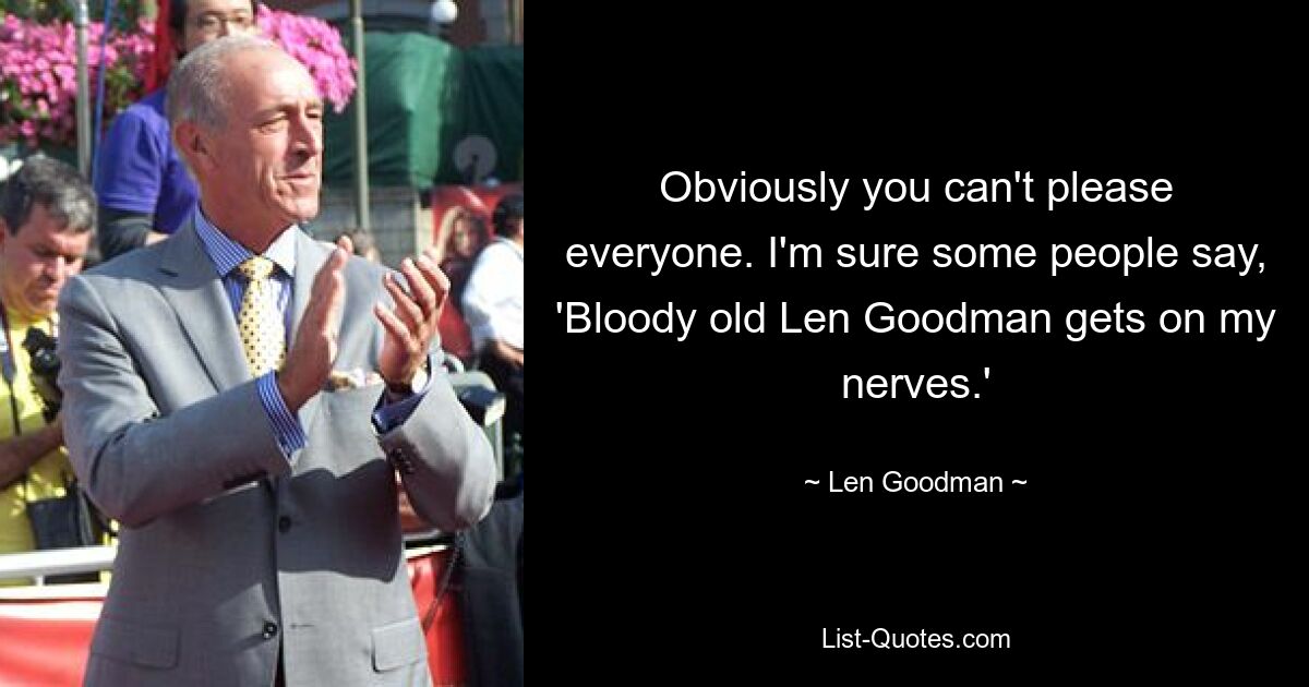 Obviously you can't please everyone. I'm sure some people say, 'Bloody old Len Goodman gets on my nerves.' — © Len Goodman