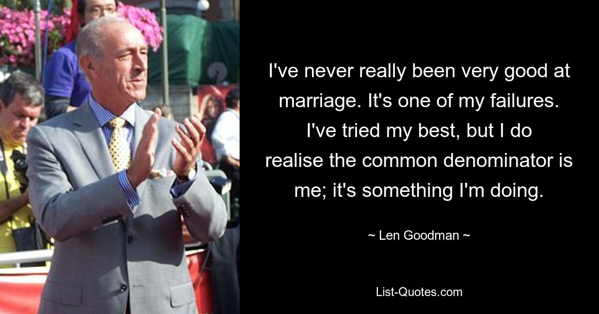 I've never really been very good at marriage. It's one of my failures. I've tried my best, but I do realise the common denominator is me; it's something I'm doing. — © Len Goodman