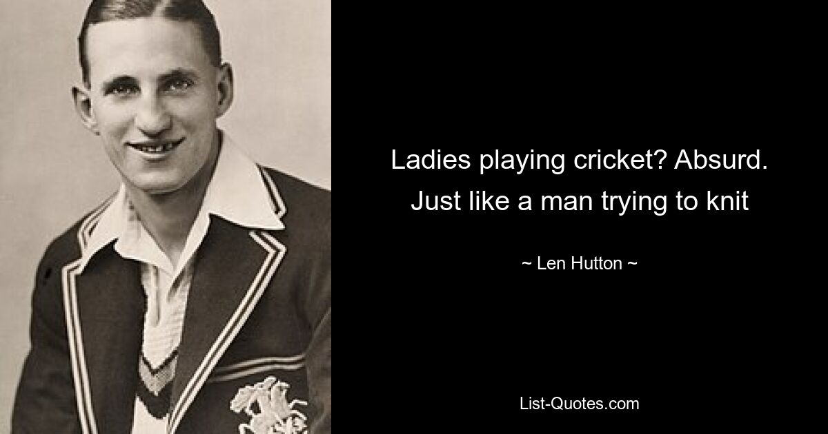 Ladies playing cricket? Absurd. Just like a man trying to knit — © Len Hutton