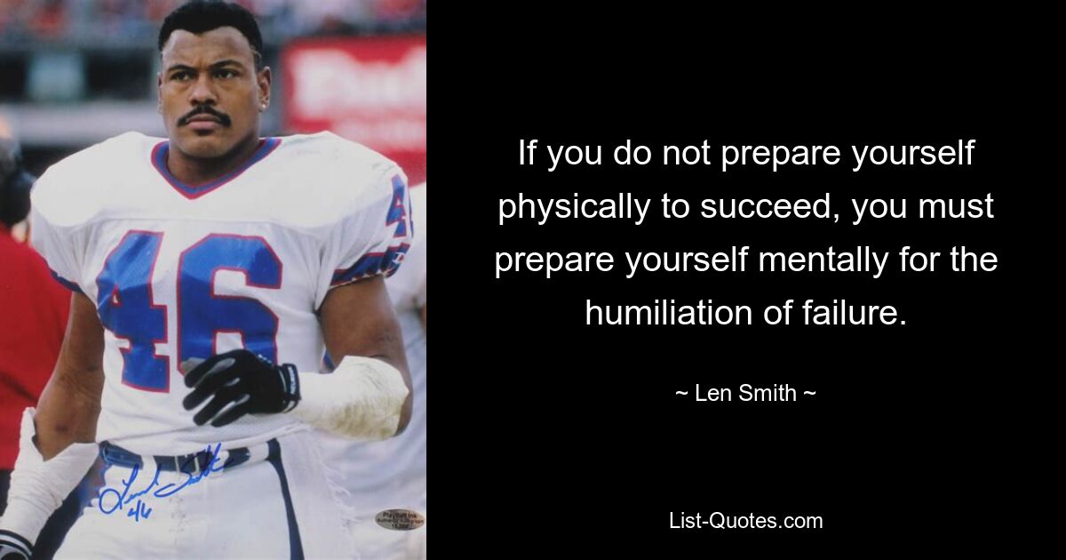 If you do not prepare yourself physically to succeed, you must prepare yourself mentally for the humiliation of failure. — © Len Smith