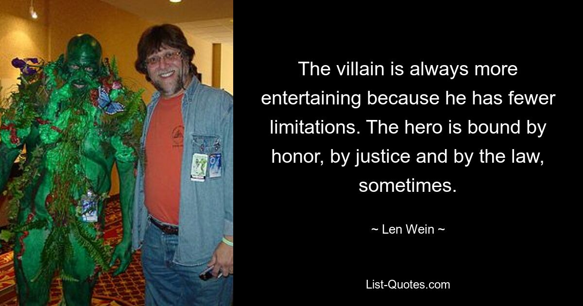 The villain is always more entertaining because he has fewer limitations. The hero is bound by honor, by justice and by the law, sometimes. — © Len Wein