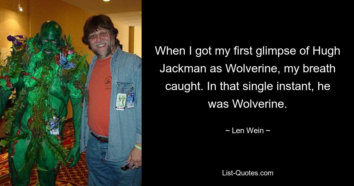 When I got my first glimpse of Hugh Jackman as Wolverine, my breath caught. In that single instant, he was Wolverine. — © Len Wein