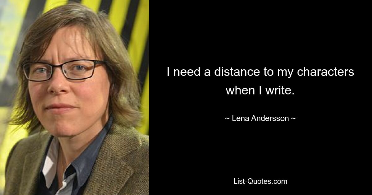 I need a distance to my characters when I write. — © Lena Andersson